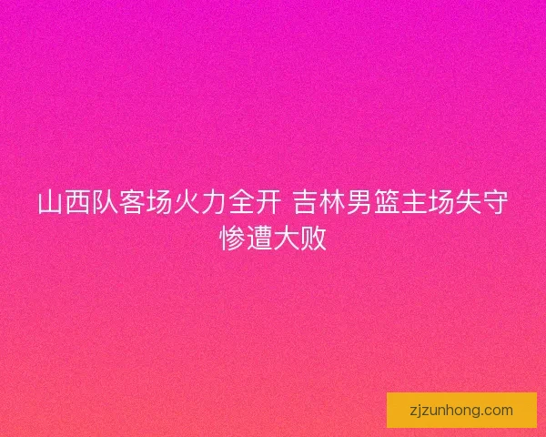 山西队客场火力全开 吉林男篮主场失守惨遭大败